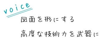 図面を形にする
高度な技術力を武器に